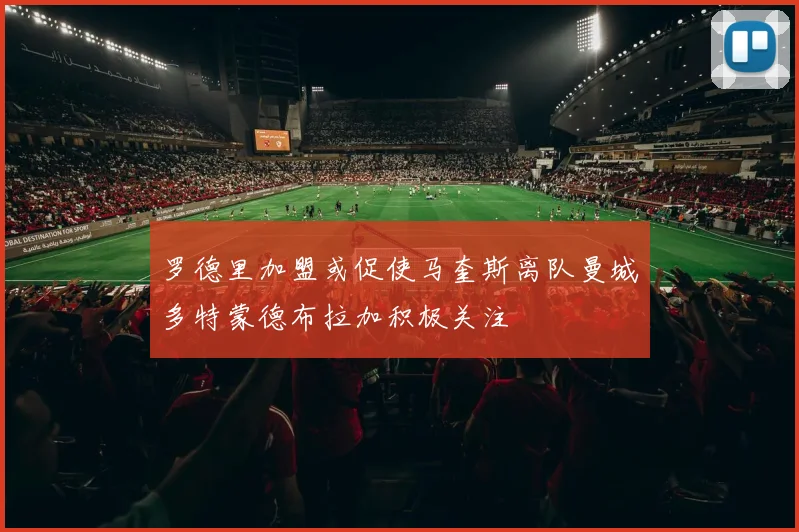 罗德里加盟或促使马奎斯离队曼城多特蒙德布拉加积极关注