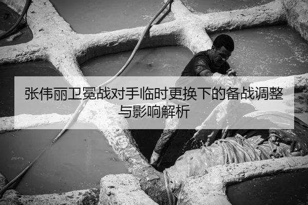 张伟丽卫冕战对手临时更换下的备战调整与影响解析